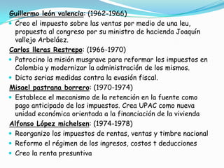 Guillermo león valencia: (1962-1966)Creo el impuesto sobre las ventas por medio de una leu, propuesta al congreso por su ministro de hacienda Joaquín vallejo Arbeláez. Carlos lleras Restrepo: (1966-1970)Patrocino la misión musgrave para reformar los impuestos en Colombia y modernizar la administración de los mismos.Dicto serias medidas contra la evasión fiscal.Misael pastrana borrero: (1970-1974)Establece el mecanismo de la retención en la fuente como pago anticipado de los impuestos. Crea UPAC como nueva unidad económica orientada a la financiación de la viviendaAlfonso López michelsen: (1974-1978)Reorganizo los impuestos de rentas, ventas y timbre nacionalReformo el régimen de los ingresos, costos t deduccionesCreo la renta presuntiva