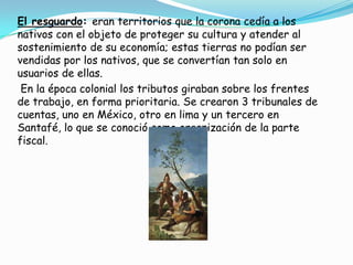El resguardo: eran territorios que la corona cedía a los nativos con el objeto de proteger su cultura y atender al sostenimiento de su economía; estas tierras no podían ser vendidas por los nativos, que se convertían tan solo en usuarios de ellas.En la época colonial los tributos giraban sobre los frentes de trabajo, en forma prioritaria. Se crearon 3 tribunales de cuentas, uno en México, otro en lima y un tercero en Santafé, lo que se conoció como organización de la parte fiscal.