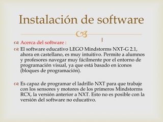 
 Acerca del software :
 El software educativo LEGO Mindstorms NXT-G 2.1,
ahora en castellano, es muy intuitivo. Permite a alumnos
y profesores navegar muy fácilmente por el entorno de
programación visual, ya que está basado en iconos
(bloques de programación).
 Es capaz de programar el ladrillo NXT para que trabaje
con los sensores y motores de los primeros Mindstorms
RCX, la versión anterior a NXT. Esto no es posible con la
versión del software no educativo.
Instalación de software
 