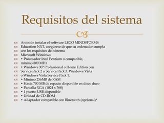  Antes de instalar el software LEGO MINDSTORMS
 Education NXT, asegúrese de que su ordenador cumpla
 con los requisitos del sistema
 Microsoft Windows
 • Procesador Intel Pentium o compatible,
 mínimo 800 MHz
 • Windows XP Professional o Home Edition con
 Service Pack 2 o Service Pack 3. Windows Vista
 o Windows Vista Service Pack 1.
 • Mínimo 256MB de RAM
 • Hasta 700 MB de espacio disponible en disco duro
 • Pantalla XGA (1024 x 768)
 • 1 puerto USB disponible
 • Unidad de CD-ROM
 • Adaptador compatible con Bluetooth (opcional)*
Requisitos del sistema
 