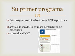 
 Este programa sencillo hará que el NXT reproduzca
un
 archivo de sonido. Le ayudará a entender cómo
conectar su
 ordenador al NXT.
Su primer programa
 