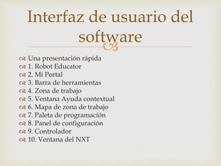 
 Una presentación rápida
 1. Robot Educator
 2. Mi Portal
 3. Barra de herramientas
 4. Zona de trabajo
 5. Ventana Ayuda contextual
 6. Mapa de zona de trabajo
 7. Paleta de programación
 8. Panel de configuración
 9. Controlador
 10. Ventana del NXT
Interfaz de usuario del
software
 