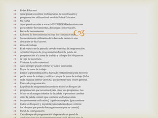 
 Robot Educator
 Aquí puede encontrar instrucciones de construcción y
 programación utilizando el modelo Robot Educator.
 Mi portal
 Aquí puede acceder a www.MINDSTORMSeducation.com
 para obtener herramientas, descargas e información.
 Barra de herramientas
 La barra de herramientas incluye los comandos más
 frecuentemente utilizados de la barra de menú en una
 ubicación de fácil acceso.
 Zona de trabajo
 Es el espacio en la pantalla donde se realiza la programación.
 Arrastre bloques de programación desde la paleta de
 programación a la zona de trabajo y coloque los bloques en
 la viga de secuencia.
 Ventana Ayuda contextual
 Aquí siempre puede obtener ayuda si la necesita.
 Mapa de zona de trabajo
 Utilice la panorámica en la barra de herramientas para moverse
 por la zona de trabajo, y utilice el mapa de zona de trabajo [ficha
 en la esquina inferior derecha] para obtener una visión general.
 Paleta de programación
 La paleta de programación contiene todos los bloques de
 programación que necesitará para crear sus programas. Las
 fichas en el margen inferior de la paleta le permiten cambiar
 entre la paleta común [que contiene los bloques más
 frecuentemente utilizados], la paleta completa [que contiene
 todos los bloques] y la paleta personalizada [que contiene
 los bloques que puede descargar o crear por su cuenta].
 Panel de configuración
 Cada bloque de programación dispone de un panel de
 