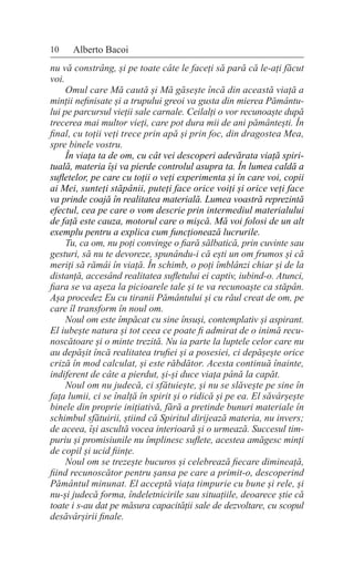 10 Alberto Bacoi
nu vă constrâng, și pe toate câte le faceți să pară că le-ați făcut
voi.
Omul care Mă caută și Mă găsește încă din această viață a
minții nefinisate și a trupului greoi va gusta din mierea Pământu-
lui pe parcursul vieții sale carnale. Ceilalți o vor recunoaște după
trecerea mai multor vieți, care pot dura mii de ani pământești. În
final, cu toții veți trece prin apă și prin foc, din dragostea Mea,
spre binele vostru.
În viața ta de om, cu cât vei descoperi adevărata viață spiri-
tuală, materia își va pierde controlul asupra ta. În lumea caldă a
sufletelor, pe care cu toții o veți experimenta și în care voi, copii
ai Mei, sunteți stăpânii, puteți face orice voiți și orice veți face
va prinde coajă în realitatea materială. Lumea voastră reprezintă
efectul, cea pe care o vom descrie prin intermediul materialului
de față este cauza, motorul care o mișcă. Mă voi folosi de un alt
exemplu pentru a explica cum funcționează lucrurile.
Tu, ca om, nu poți convinge o fiară sălbatică, prin cuvinte sau
gesturi, să nu te devoreze, spunându-i că ești un om frumos și că
meriți să rămâi în viață. În schimb, o poți îmblânzi chiar și de la
distanță, accesând realitatea sufletului ei captiv, iubind-o. Atunci,
fiara se va așeza la picioarele tale și te va recunoaște ca stăpân.
Așa procedez Eu cu tiranii Pământului și cu răul creat de om, pe
care îl transform în noul om.
Noul om este împăcat cu sine însuși, contemplativ și aspirant.
El iubește natura și tot ceea ce poate fi admirat de o inimă recu-
noscătoare și o minte trezită. Nu ia parte la luptele celor care nu
au depășit încă realitatea trufiei și a posesiei, ci depășește orice
criză în mod calculat, și este răbdător. Acesta continuă înainte,
indiferent de câte a pierdut, și-și duce viața până la capăt.
Noul om nu judecă, ci sfătuiește, și nu se slăvește pe sine în
fața lumii, ci se înalță în spirit și o ridică și pe ea. El săvârșește
binele din proprie inițiativă, fără a pretinde bunuri materiale în
schimbul sfătuirii, știind că Spiritul dirijează materia, nu invers;
de aceea, își ascultă vocea interioară și o urmează. Succesul tim-
puriu și promisiunile nu împlinesc suflete, acestea amăgesc minți
de copil și ucid ființe.
Noul om se trezește bucuros și celebrează fiecare dimineață,
fiind recunoscător pentru șansa pe care a primit-o, descoperind
Pământul minunat. El acceptă viața timpurie cu bune și rele, și
nu-și judecă forma, îndeletnicirile sau situațiile, deoarece știe că
toate i s-au dat pe măsura capacității sale de dezvoltare, cu scopul
desăvârșirii finale.
 