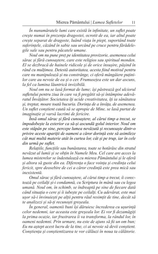 11
Mierea Pământului | Lumea Sufletelor
În nunumăratele lumi care există în infinitate, un suflet poate
crește numai în prezența dragostei, ocrotit de ea, iar altul poate
crește separat de dragoste, luând viața în piept, suportând toate
suferințele, căzând în sabie sau urcând pe cruce pentru fărădele-
gile sale sau pentru păcatele umane.
Noul om nu pune preț pe identitatea provizorie, asemenea celui
sărac și fără cunoaștere, care este religios sau spiritual monden.
El se dezbracă de hainele ridicole și de orice însușire, pășind în
rând cu mulțimea. Detestă autoritatea, acesta fiind motivul pentru
care nu manipulează și nu constrânge, ci oferă mângâiere puțini-
lor care au nevoie de ea și o cer. Frumusețea este un dar ascuns,
la fel ca lumina lăuntrică invizibilă.
Noul om nu se lasă format de lume; își păstrează gol ulciorul
sufletului pentru ziua în care va fi pregătit să-și întâmpine adevă-
ratul Învățător. Societatea îți ucide creativitatea, îți ia sănătatea
și, treptat, moare toată bucuria. Dorința de a învăța, de asemenea.
Un suflet conștient caută să se apropie de Mine, se lasă purtat de
imaginație și varsă lacrimi de fericire.
Însă omul sărac și fără cunoaștere, al cărui timp a trecut, se
împodobește la exterior ca să-și ascundă golul interior. Noul om
este stăpân pe sine, percepe lumea nevăzută și recunoaște dintr-o
privire aceste apariții de oameni a căror dorință este să asimileze
cât mai multă materie atât în curtea lor, cât și pe trup, iar în cele
din urmă pe suflet.
Relațiile, funcțiile sau bunăstarea, toate se hotărăsc din stratul
nevăzut al lumii și se obțin în Numele Meu. Cel care are acces la
lumea misterelor se îndestulează cu mierea Pământului și le oferă
și altora să guste din ea. Diferența o face voința și credința celui
fericit, spre deosebire de cei a căror credință este prea mică sau
inexistentă.
Omul sărac și fără cunoaștere, al cărui timp a trecut, îi corec-
tează pe ceilalți și-i condamnă, cu Scriptura în mână sau cu legea
umană. Noul om, în schimb, se îndreaptă pe sine de fiecare dată
când situația o cere și îi iubește pe ceilalți. Cu adevărat, este mai
ușor să-i învinuiești pe alții pentru răul resimțit de tine, decât să
te analizezi și să-ți recunoști greșeala.
În general, oamenii buni își dăruiesc încrederea cu ușurință
celor nedemni, iar aceasta este greșeala lor. Ei vor fi dezamăgiți
la prima ocazie, iar frustrarea îi va transforma, la rândul lor, în
oameni nedemni. Prin urmare, nu este de ajuns să fii un om bun;
Eu nu aștept acest lucru de la tine, ci ai nevoie să devii conștient.
Conștiența și conștientizarea te vor călăuzi în noua ta călătorie.
 