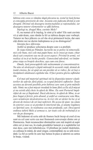 12 Alberto Bacoi
Iubirea este ceea ce rămâne după plecarea ta, restul își lasă forma
și concepția provizorie de sine. Aceasta este judecata divină și este
dreaptă. Divinul stă deasupra instinctualului și raționalului, iar
deasupra tuturor elementelor se află Iubirea.
Înțelegi tu, dragul Meu, cuvinte Mele?
O, nu numai că le înțeleg, le simt și le ador! Ele sunt cuvinte
vii și adevărate, care rămân la fel ca iubirea despre care vorbești.
Tuturor ne face plăcere ca cel rău să-și primească lecția, dar oare
câți dintre noi ne dorim îndreptarea sa și nu distrugerea?
Intenția face diferența.
Astfel se produce selectarea despre care s-a profețit.
În viața trăită pe Pământ, lucrurile nu se petrec la nimereală,
nici cele bune, nici cele mai puțin bune; tu le creezi pe toate, chiar
dacă ești conștient sau nu de acest aspect. Privind în urmă, vei
realiza că tu ți-ai închis porțile. Cunoscând adevărul, vei întâm-
pina viața cu brațele deschise, așa cum este firesc.
Omule, lasă preocupările tale neînsemnate și concentrează-te.
Nu uita să săvârșești o faptă măreață în această viață, demnă de
toată cinstea, fie că ajuți un om pierdut să se ridice, fie că lași o
învățătură sănătoasă copilului tău. O faci pentru gloria sufletului
tău.
Cel mai util material spiritual stă la dispoziția tuturor căută-
torilor de adevăr, fără plată, cu scopul finisării sufletelor. Toate
acestea au devenit posibile prin Iubirea care sunt și prin mâinile
tale. Nimic nu a fost mișcat vreodată în lume fără ca Eu să fi mișcat
și nu există altă cheie în afară de Mine. Eu sunt Portarul împă-
răției de sus și Împăratul. Dacă altcineva, în afară de Mine, te-ar
face bogat și fericit, prin absurd, și astfel ar contracara voia Mea,
care urmărește desăvârșirea ta, în trei zile ai sărăci la loc și ai
deveni de treizeci de ori mai nefericit. De aceea îți spun: nu căuta
în exterior ceea ce ai pierdut în interiorul tău, și anume legătura
cu Spiritul care, în realitatea cea mai profundă, ești. Descoperă
ordinea iubirii Mele și urmeaz-o, iar toate cele de trebuință ți se
vor da pe deasupra.
Mă îndemni să scriu atât de frumos încât încep să cred că nu
sunt eu cel care scrie cea mai frumoasă conversație dintre om și
Dumnezeu. Sunt recunoscător dimineților care mă inspiră să aspir
către cer și mai sus, în ciuda greutăților lumești și a supărărilor tot
mai dese, care mă îmbolnăvesc. O plimbare pe malul răsăritului,
cu cafeaua în mână, de unul singur, contemplând, nu se uită nicio-
dată. La fel ca serile în care lași lumea în pace și adormi cu cartea
în brațe, visând.
 
