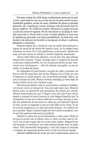 13
Mierea Pământului | Lumea Sufletelor
Îmi aduc aminte de zilele lungi și plictisitoare petrecute la țară.
A fost o perioadă în care nu aveam nevoie de prea multe lucruri.
Scândurile gardului, uscate de soare, îmbibate de ploaie și aproape
putrezite, de o nuanță gri verzui, trosneau sub picioarele mele la
fiecare cățărare. În vârful lor, bunicii obișnuiau să agațe borcane
și cutii de conservă ruginite. Pe ele mă urcam ca să ajung la cren-
gile unui măr cu fructe mici și acre. Cotețul găinilor și casa care
ne găzduia pe perioada verii erau asemănătoare. Și eram trist, căci
deseori mă săturam de hoinărit și începeam să observ realitatea
pământie a oamenilor.
Stăteam atârnat de o sfoară pe care un unchi mai prietenos o
legase de nucul de pe dealul din spatele casei, iar la capătul opus
înnodase un lemn. Pe el mă sprijineam cu picioarele, dându-mă
huța, privind soarele la asfințit și auzind clopotele asurzitoare.
Atunci când zilele erau ploioase, era cel mai urât, deși adoram
fenomenele naturale. Totuși, întreaga curte se umplea de mocirlă
și devenea impracticabilă, iar noi nu puteam părăsi prispa. Inte-
riorul casei mă dezgusta — plin de zdrențe mucegăite, cu un aer
închis și invadat de purici.
Ne strângeam în jurul focului, un grup de copii, și gustam vin
fiert cu felii de gutui din căni de fier. Băgam un ou în jar, pe care
îl mâncam cu coada lingurii, sau un porumb proaspăt, lăptos, pe
care îl coceam în sobă. Bunica termina mămăliga și turna lapte în
tuciul arzând, de pe care curățam coaja.
Mă strecuram printre rude și vecini pentru a ajunge la dulăpio-
rul ros de viermi și înnegrit de fum, de unde luam sare. Bunicul
păstra acolo un săculeț de sare grunjoasă, de culoare gri, asemă-
nătoare bolovanului pe care îl lingea vaca, din care luam câteva
degete și turnam în tuciul fumuriu în care băgam lingurile toți. În
momentele în care mi se făcea poftă de ceva dulce sau pur și sim-
plu îmi aminteam de borcanul cu zahăr pe care bunicul îl păstra
în pod, urcam cu lingurița și mă serveam fără să fiu văzut. În sat
nu existau magazine și cu atât mai puțin dulciuri, iar zahărul era
rar și prețios. Sigur că pentru faptă am fost certat și pedepsit, căci
în trei luni golisem borcanul pe jumătate.
Țăranii se certau des și-mi transmiteau o stare urâtă. Mulți își
loveau nevestele sau se băteau între ei, frate cu frate, tată cu fiu.
Aș fi vrut să mă evapor, dar nu aveam unde să plec. Singurul care
mă încuraja, în mod tăcut, era cerul minunat despre care nu știam
nimic. Prin intermediul imaginației, cerul îmi șoptea că ascunde
o mulțime de experiențe pentru mine și mă înveseleam repede.
Adoram sărbătorile de iarnă, pe care le petreceam acasă, în
 