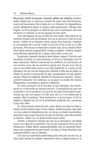 14 Alberto Bacoi
București. Serile încețoșate, luminile gălbui ale stâlpilor și feres-
trelor, fulgii care se așezau și urmele de sanie care mă fermecau,
toate mă transmutau într-o lume de vis. Oamenii își împodobeau
casele, dinăuntrul cărora se auzeau urări prietenoase. Mesele erau
bogate, la fel și pungile cu dulciuri pe care le primeam, din care
savuram cu măsură, ca să-mi ajungă cât mai mult.
Am convingerea că așa au trăit cei mai mulți, chiar dacă nu au
analizat situația atât de profund, nici nu au descris-o într-un mod
poetic. Astăzi nu ne lipsește nimic, poate doar bucuria, simpatia
și curiozitatea de a sta de vorbă cu un om la fel ca noi și a-i afla
povestea. Provocarea timpurilor actuale este să ne simțim liberi
chiar dacă suntem responsabili, trudim și plătim. Vorbesc despre
acea libertate spirituală de a aspira către stele și mai sus.
În prezent, oamenii cinstiți și buni trăiesc singuri. Curvele sunt
invidiate și tratate ca niște doamne, la fel ca și interlopii care își
spun afaceriști. Săracii sunt prinși în conflicte; ei cred mereu că
vor rezolva ceva, dar nu rezolvă și pierd anii. Eu am avut zile în
care m-am hrănit doar seara cu o cafea îndulcită, în vreme ce mă
plimbam cât era ziua de lungă prin orășelul Corfu sau pe plajă, cu
căștile în urechi și picioarele în apă, compunând cel mai prețios
mesaj: Ultima Evanghelie dăruită de Dumnezeu omenirii. Totuși,
scrierile trimișilor vor continua, ca să guste și ceilalți din mierea
Pământului, accesându-și puterea sufletului.
În viitor, oamenii vor fi mai puri și mai înțelepți, căci înțele-
gerea se va dezvolta pe măsura trezirii. Cunoașterea pe care am
acumulat-o eu în douăzeci și cinci de ani prin intermediul expe-
rienței, pe care am expus-o în alți zece ani, ei o vor deține pur și
simplu, fără să studieze. Însă meritul lor va fi mai mare, la fel ca
iubirea și faptele lor. Și vor fi desăvârșiți și plăcuți Ție, asemenea
Celui mai iubit.
În viața aceasta scurtă de om, toate ideile care provin dintr-o
inimă curată trebuie duse la bun sfârșit. Indiferent prin câte stări
vei trece până la îndeplinirea lor, ai nevoie să rămâi neschimbat,
asemenea unui copac încercat de sute de furtuni, care stă neclintit
și rămâne. Altfel, nu vei putea realiza prea multe.
Omule, o prietenie sinceră, pe care nu ai perceput-o niciodată
ca pe ceva special și onorabil, este un dar neprețuit trimis ție de
Dumnezeu. Multe dintre responsabilitățile care îți amenință liber-
tatea sunt compromisuri provizorii, în timp ce ființa lăuntrică este
indestructibilă și așa va rămâne.
Cel care își manifestă creativitatea prin artă este un om viu, al
cărui glas răsună în mințile oamenilor chiar și după moarte și le
 
