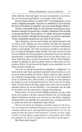 15
Mierea Pământului | Lumea Sufletelor
alină sufletele. Succesul apare în urma recunoștinței și nu invers,
căci el este efectul gratitudinii, nu al trudei. Să-ți explic:
Era pe înserat, prima zi a anului 2017. Un amurg geros, cu cer
senin și zăpadă proaspătă. Ieșisem la o plimbare în jurul lacului
din Parcul Herăstrău al capitalei, mai nou numit Regele Mihai I.
Trecuse o perioadă lungă, în care fusesem concentrat pe scris,
testasem strategii de promovare a cărților, cheltuisem fără rezultat
și mă posomorâsem. Eram apăsat, ce-i drept, dar parcă începutul
anului îmi insufla o dorință necunoscută și un gram de speranță.
Visam, mulțumită curajului pe care încă îl mai aveam.
Ajuns lângă lac, am traversat barajul, privind înmărmurit cum
se colora cerul. Zăpada care îmi scârțâia sub tălpi îmi îngreuna
mersul. Lacul era înghețat, iar doi paznici ai locului coborâseră
pentru a testa gheața. Am zărit un ponton accesibil și am pășit pe
lac, în mijlocul îndepărtat, după insuliță. De acolo am privit cerul
și m-am eliberat de orice presiune în momentul în care am devenit
recunoscător, conștientizând faptul că eu nu am făcut nimic, ci a
făcut Tatăl prin mine, eu doar I-am permis. M-am simțit împlinit,
copleșit de gândul că, dacă aș părăsi lumea în clipa aceea, pe loc,
aș pleca fericit. M-am bucurat de faptul că am contribuit și eu la
marea lucrare numită om.
Am scris cu urmele picioarelor pe zăpadă un „mulțumesc“ cu
litere atât de mari încât cuvântul să poată fi observat din cer, și în
tot acest timp am plâns de fericire. Atunci când am ajuns acasă și
am verificat corespondența, am constatat că tot ce mă străduisem
să fac în ultimele luni, fără rezultat, s-a produs în cele patruzeci
de minute pe care le-am petrecut pe lac, dar în care nu am făcut
nimic. În acel interval de timp, pagina mea web a fost accesată de
aproape treizeci de mii de utilizatori, s-au comandat zeci de cărți
și am primit sute de comentarii și mesaje încurajatoare.
Pentru mine, el a fost cel mai înălțător moment, pe care, dacă
mi-ar sta în putere, l-aș face cunoscut fiecărui om, ca să înțeleagă
faptul că fericirea este doar a sa. Aceasta nu vine dintr-o dragoste
matrimonială și nu depinde de o persoană care l-ar putea priva de
ea, printr-un moft sau o despărțire neprevăzută.
Tinerii sunt atrași de imaginea anumitor oameni și de lucru-
rile care dispun de ambalaje frumoase și așa va fi și în viitor. Vor
consuma nimicul aurit, mai degrabă decât adevărul, care cere un
gram de efort din partea observatorului. Cu toate acestea, copiii
cerului vor birui lumea, maturizându-se și devenind copii ai Mei
prin puterile lor. Și vor fi strălucitori și mai liberi decât îngerii.
Mai liberi decât îngerii?
 
