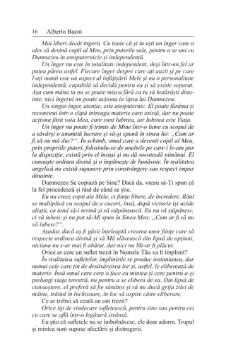 16 Alberto Bacoi
Mai liberi decât îngerii. Cu toate că și tu ești un înger care a
ales să devină copil al Meu, prin puterile sale, pentru a se uni cu
Dumnezeu în atotputernicie și independență.
Un înger nu este în totalitate independent, deși într-un fel ar
putea părea astfel. Fiecare înger despre care ați auzit și pe care
l-ați numit este un aspect al înfățișării Mele și nu o personalitate
independentă, capabilă să decidă pentru ea și să existe separat.
Așa cum mâna ta nu se poate mișca fără ca tu să hotărăști dina-
inte, nici îngerul nu poate acționa în lipsa lui Dumnezeu.
Un singur înger, atenție, este atotputernic. El poate fărâma și
reconstrui într-o clipă întreaga materie care există, dar nu poate
acționa fără voia Mea, care sunt Iubirea, iar Iubirea este Viața.
Un înger nu poate fi trimis de Mine într-o lume cu scopul de
a săvârși o anumită lucrare și să-și spună în sinea lui: „Cum ar
fi să nu mă duc?“. În schimb, omul care a devenit copil al Meu,
prin propriile puteri, folosindu-se de uneltele pe care i le-am pus
la dispoziție, există prin el însuși și nu dă socoteală nimănui. El
cunoaște ordinea divină și o împlinește de bunăvoie. În realitatea
angelică nu există supunere prin constrângere sau respect impus
dinainte.
Dumnezeu Se copiază pe Sine? Dacă da, vreau să-Ți spun că
la fel procedează și răul de când se știe.
Eu nu creez copii ale Mele, ci ființe libere, de încredere. Răul
se multiplică cu scopul de a cuceri, însă, după victorie își ucide
aliații, ca totul să-i revină și să stăpânească. Eu nu vă stăpânesc,
ci vă iubesc și nu pot să-Mi spun în Sinea Mea: „Cum ar fi să nu
vă iubesc?“.
Așadar, dacă aș fi găsit înțeleaptă crearea unor ființe care să
respecte ordinea divină și să Mă slăvească din lipsă de opțiuni,
niciuna nu s-ar mai fi abătut, dar nici nu Mi-ar fi plăcut.
Orice ar cere un suflet trezit în Numele Tău va fi împlinit?
În realitatea sufletelor, împlinirile se produc instantaneu, dar
numai cele care țin de desăvârșirea lor și, astfel, le eliberează de
materie. Însă omul care cere o face cu mintea și cere pentru a-și
prelungi viața terestră, nu pentru a se elibera de ea. Din lipsă de
cunoaștere, el preferă să fie sănătos și să nu ducă grija zilei de
mâine, trăind în închisoare, în loc să aspire către eliberare.
Ce ar trebui să ceară un om trezit?
Orice tip de vindecare sufletească, pentru sine sau pentru cei
cu care se află într-o legătură strânsă.
Eu știu că sufletele nu se îmbolnăvesc, ele doar adorm. Trupul
și mintea sunt supuse afectării și distrugerii.
 