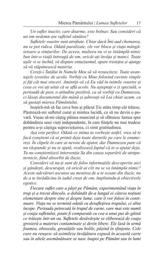 17
Mierea Pământului | Lumea Sufletelor
Un suflet inactiv, care doarme, este bolnav. Sau consideri că
un om nedemn are sufletul sănătos?
Sufletele voastre sunt atrofiate. Chiar dacă Îmi aud chemarea,
nu se pot ridica. Odată paralizate, ele vor bloca și viața mângâ-
ietoare a simțurilor. De aceea, multora nu vi se întâmplă nimic
bun într-o viață întreagă de om, oricât ați învăța și munci. Toate
ușile vi se închid, vă dispare entuziasmul, apare tristețea și ajunge
să vă stăpânească materia.
Cereți-i Tatălui în Numele Meu să vă resusciteze. Toate avan-
tajele izvorăsc de acolo. Vorbiți cu Mine folosind cuvinte simple
și fiți cât mai sinceri. Amintiți-vă că Eu văd în inimile voastre și
ceea ce voi ați uitat că se află acolo. Nu așteptați o zi specială, o
perioadă de post, o atitudine pozitivă, ca să vorbiți cu Dumnezeu,
ci lăsați documentul din mână și adresați-vă Lui chiar acum, ca
să gustați mierea Pământului.
Inspiră-mă să fac ceva bun și plăcut Ție atâta timp cât trăiesc.
Păstrează-mi sufletul curat și mintea lucidă, ca să nu devin o po-
vară. Vreau să-mi câștig pâinea muncind și să sfătuiesc lumea spre
dobândirea unei vieți independente, în care ființele nu mai trudesc
pentru a-și câștiga supraviețuirea, ci simt gratitudinea.
Așa este perfect. Odată ce inima ta vorbește astfel, vrea să te
facă conștient că ai primit deja toate darurile pe care le enume-
rezi. În clipele în care ai nevoie de ajutor, dar Dumnezeu pare că
nu răspunde și nu te ajută, realizează faptul că te-a ajutat deja.
Tu nu conștientizezi intervenția Sa din cauza separării de atotpu-
ternicie, fiind absorbit de iluzie.
Consideri că nu-ți sunt de folos informațiile descoperite aici
și gândești, descurajat, că oricât ai citi nu se va întâmpla nimic?
Aceste adevăruri ascunse au menirea de a te scoate din iluzie, nu
de a te înrădăcina în iadul creat de om, împlinindu-ți obiectivele
egotice.
Fiecare suflet care a pășit pe Pământ, experimentând viața în
trup și a trecut dincolo, a dobândit de-a lungul ei câteva noțiuni
elementare despre sine și despre lume, care îi vor folosi în conti-
nuare. Viața nu se termină odată cu desuflețirea trupului, ci abia
începe. Perioada petrecută în trupul de carne, care mai este numit
și coaja sufletului, poate fi comparată cu cea a unui pui de găină
ce trăiește într-un ou. Sufletele desăvârșite se eliberează de coaja
grosieră a materiei contaminate și devin libere. Ele lasă în urmă
foamea, oboseala, greutățile sau bolile, pășind în sfințenie. Cele
care nu reușesc să asimileze învățătura expusă în această carte
sau în altele asemănătoare se nasc înapoi pe Pământ sau în lumi
 
