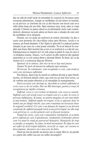 19
Mierea Pământului | Lumea Sufletelor
dar nu atât de mult încât să renunțăm la veșnicie în favoarea unor
existențe pământene. Aștept cu nerăbdare să mă întorc în lumină,
ca să privesc cu claritate de sus și din fiecare om trezit care m-a
iubit atâta timp cât am trăit. Spre mirarea mea, însă, ador și viața
actuală. Cititorii ar putea observa că afirmațiile mele sunt contra-
dictorii, deoarece nu poți adora un lucru sau o situație de care arzi
de nerăbdare să te desparți.
Omule, nu vei ajuta un nefericit al străzii oferindu-i în dar o
carte care promite să-i dezvăluie calea spre Hristos. Acela o va
arunca, pe bună dreptate. Căci fapta ta ipocrită l-a judecat pentru
situația sa pe care nu o mai poate remedia. Tu te-ai născut în con-
diții mai bune fără meritul tău și tot ce ai realizat ți s-a dat de sus.
Înțelepciunea te inspiră să-l iei sub aripa ta până în ziua în care îi
va dispărea teama. Atunci, va fi curios să afle motivul din spatele
ajutorului și va citi cartea dintr-o dorință liberă. În final, își va da
seama că L-a cunoscut deja pe Hristos.
Spuneai că te uimesc, dar nici tu nu te lași mai prejos.
Atunci Te invit să trecem la subiecte mai serioase.
Să trecem. În continuare, vom recapitula ce este, cum arată și
care este misiunea sufletului.
Îmi doresc, dacă este în acord cu ordinea divină și spre binele
nostru, să folosim detalii clare, așa cum nu au mai fost scrise, ca
să vorbim mai puțin abstract și să renunțăm la menajamente.
Dacă aceasta este dorința ta, deschide-ți ochiul sufletului și
scrie ceea ce îți voi arăta. Dar nu Mă întrerupe, pentru a reuși să
recepționezi pe deplin viziunea.
Sufletul, ceea ce voi credeți că dețineți, este ceea ce sunteți.
Sufletul care ești arată exact ca trupul care ți s-a dat, în ceea ce
privește înfățișarea. Și totuși, ne putem imagina că este mai tânăr
și mai frumos. Sufletul umple tot trupul, el nu se găsește doar în
inimă sau pe lângă rinichi, așa cum conștiința nu locuiește doar
în organul cerebral. Cei care s-au detașat de trupuri și au devenit
conștienți de sufletul proaspăt trezit și-au privit trupul, iar din trup
s-au privit pe ei, ca doi gemeni care se fixează reciproc.
Trupul de carne, care este o mașinărie inteligentă, și-a putut
privi sufletul pe care îl găzduiește, mulțumită cordonului antren
care l-a ținut în viață pe parcursul detașării. Detașările de trup
se produc și noaptea, în somn, în mod inconștient. În clipa în care
un suflet își lasă trupul definitiv, acest fir se rupe, iar carnea se
descompune, deoarece nu-i mai este de folos.
Dacă un om își pierde un picior sau se naște fără el, își pierde
și o parte din suflet sau are un suflet incomplet?
 