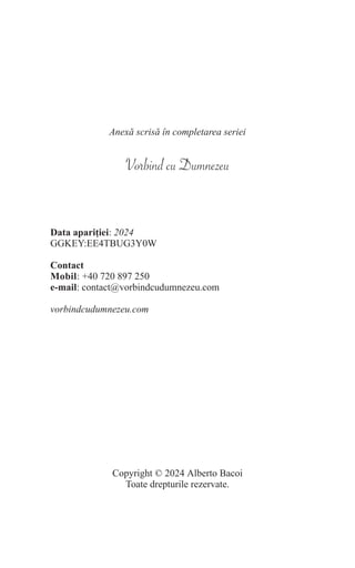 Anexă scrisă în completarea seriei
Vorbind cu Dumnezeu
Data apariției: 2024
GGKEY:EE4TBUG3Y0W
Contact
Mobil: +40 720 897 250
e-mail: contact@vorbindcudumnezeu.com
vorbindcudumnezeu.com
Copyright © 2024 Alberto Bacoi
Toate drepturile rezervate.
 