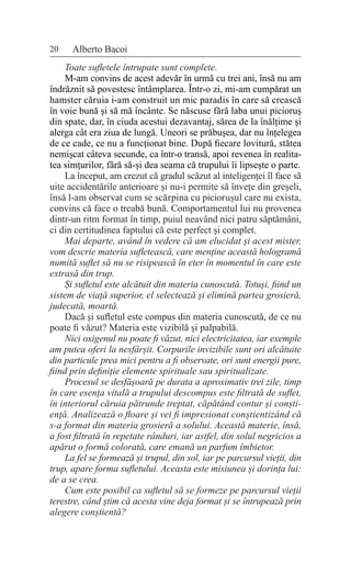 20 Alberto Bacoi
Toate sufletele întrupate sunt complete.
M-am convins de acest adevăr în urmă cu trei ani, însă nu am
îndrăznit să povestesc întâmplarea. Într-o zi, mi-am cumpărat un
hamster căruia i-am construit un mic paradis în care să crească
în voie bună și să mă încânte. Se născuse fără laba unui picioruș
din spate, dar, în ciuda acestui dezavantaj, sărea de la înălțime și
alerga cât era ziua de lungă. Uneori se prăbușea, dar nu înțelegea
de ce cade, ce nu a funcționat bine. După fiecare lovitură, stătea
nemișcat câteva secunde, ca într-o transă, apoi revenea în realita-
tea simțurilor, fără să-și dea seama că trupului îi lipsește o parte.
La început, am crezut că gradul scăzut al inteligenței îl face să
uite accidentările anterioare și nu-i permite să învețe din greșeli,
însă l-am observat cum se scărpina cu piciorușul care nu exista,
convins că face o treabă bună. Comportamentul lui nu provenea
dintr-un ritm format în timp, puiul neavând nici patru săptămâni,
ci din certitudinea faptului că este perfect și complet.
Mai departe, având în vedere că am elucidat și acest mister,
vom descrie materia sufletească, care menține această hologramă
numită suflet să nu se risipească în eter în momentul în care este
extrasă din trup.
Și sufletul este alcătuit din materia cunoscută. Totuși, fiind un
sistem de viață superior, el selectează și elimină partea grosieră,
judecată, moartă.
Dacă și sufletul este compus din materia cunoscută, de ce nu
poate fi văzut? Materia este vizibilă și palpabilă.
Nici oxigenul nu poate fi văzut, nici electricitatea, iar exemple
am putea oferi la nesfârșit. Corpurile invizibile sunt ori alcătuite
din particule prea mici pentru a fi observate, ori sunt energii pure,
fiind prin definiție elemente spirituale sau spiritualizate.
Procesul se desfășoară pe durata a aproximativ trei zile, timp
în care esența vitală a trupului descompus este filtrată de suflet,
în interiorul căruia pătrunde treptat, căpătând contur și conști-
ență. Analizează o floare și vei fi impresionat conștientizând că
s-a format din materia grosieră a solului. Această materie, însă,
a fost filtrată în repetate rânduri, iar astfel, din solul negricios a
apărut o formă colorată, care emană un parfum îmbietor.
La fel se formează și trupul, din sol, iar pe parcursul vieții, din
trup, apare forma sufletului. Aceasta este misiunea și dorința lui:
de a se crea.
Cum este posibil ca sufletul să se formeze pe parcursul vieții
terestre, când știm că acesta vine deja format și se întrupează prin
alegere conștientă?
 