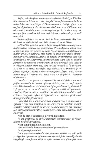 21
Mierea Pământului | Lumea Sufletelor
Astfel, există suflete umane care se formează aici, pe Pământ,
din elementele lui vitale și din alte părți de suflet care provin de la
animalele care au trăit pe el. De asemenea, există și suflete care
au fost deja formate din elementele vitale ale acestui Pământ sau
ale unuia asemănător, care se întrupează pe Terra din dorința de
a se purifica sau de a îndruma sufletele care trăiesc de prea mult
timp aici.
Niciun suflet ceresc nu se naște în lume pentru a învăța ceva
de la ea, ci toate învață prin intermediul ei, de la Mine.
Sufletul tău provine dintr-o lume îndepărtată, situată pe una
dintre stelele centrale ale constelației Orion. Aceasta a fost casa
ta timp de zece mii de ani, de când te știi. Tu exiști dintotdeauna
alături de Mine, ca gând, însă prima ta fixare a avut loc, aproxi-
mativ, în acea perioadă. Atunci ai devenit un spirit liber care Mă
urmează din voință proprie, asemenea unui copil care își ascultă
părintele. La nașterea ta pe Pământ, ai uitat cine ești, căci aceasta
este legea lumilor primitive, care trebuie respectată. În alte lumi,
însă, ea nu se aplică sau a fost deja îndepărtată. După ce îți vei
părăsi trupul provizoriu, amnezia va dispărea. În patria ta, nu este
nevoie să-ți lași memoria la întoarcere sau să pătrunzi printr-o
altă naștere.
Lumile ca cea pe care o explorezi în prezentul de acum sunt
puține, ca număr, în comparație cu celelalte, care nu pot fi numă-
rate. Pământurile nealtoite sunt bucăți rupte din sorii primordiali
și formate pe căi naturale, ceea ce le face cu atât mai prețioase.
Civilizațiile avansate le consideră daruri ale Creatorului. Astfel,
cele mai curajoase suflete se înghesuie să le exploreze pentru a-și
descoperi calitățile ascunse.
Pământul, înaintea apariției omului așa cum îl cunoașteți, a
găzduit o rasă mai primitivă de om, care era pe jumătate animal.
Înaintea omului animal, au existat animale masive, iar înaintea
lor, niște târâtoare urâte și câțiva pești, care semănau mai mult
cu șerpii.
Atât de clar și detaliat nu ai vorbit niciodată!
Te-am atenționat să nu Mă întrerupi, pentru a reuși să recep-
ționezi pe deplin viziunea.
Nu m-am putut abține, sunt om.
Vom mai vorbi despre autocontrol și cumpătare.
Cu siguranță, continuă.
Din toate aceste animale care, la prima vedere, au trăit mult
și degeaba, așa cum ai gândit acum, ca bucăți de carne lipsite de
conștiență, s-au format părți de suflet neconturate și amețite, care
 