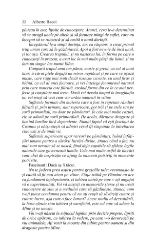 22 Alberto Bacoi
pluteau în eter, lipsite de cunoaștere. Atunci, ceva le-a determinat
să se atragă unele pe altele și să formeze mingi de suflet, care au
început să se rotească și să emită o nouă dorință.
Începătorul le-a simțit dorința, iar, ca răspuns, a creat primul
trup uman care să le găzduiască. Apoi a fost nevoie de încă unul,
și tot așa. Crearea trupului, și nu nașterea lui, în forma pe care o
cunoașteți în prezent, a avut loc în mai multe părți ale lumii, și nu
într-un singur loc numit Eden.
Compară trupul unui om păros, masiv și greoi, ca cel al unui
taur, a cărui piele degajă un miros neplăcut și pe care se așază
muște, care rage mai mult decât rostește cuvinte, cu unul firav și
blând, ca cel al unei fecioare, și vei înțelege fenomenul natural
prin care materia este filtrată, creând forme din ce în ce mai per-
fecte și conștiințe mai treze. Dacă vei derula timpul în imaginația
ta, vei reuși să vezi cum vor arăta oamenii în viitor.
Sufletele formate din materia care a fost în repetate rânduri
filtrată și, prin urmare, sunt superioare, pot trăi și pe stele sau pe
sorii primordiali, nu doar pe pământuri. În cele mai multe cazuri,
ele se adună pe sorii primordiali. De acolo, dăruiesc dragoste și
lumină lumilor încă dependente. Numai faptul că ești fascinat de
Cosmos și obișnuiești să admiri cerul îți răspunde la întrebarea
cine ești și de unde vii.
Sufletele superioare apar rareori pe pământuri, luând înfăți-
șări umane pentru a săvârși lucrări divine. Atunci când o fac, nu
mai sunt nevoite să se nască, fiind deja capabile să sfideze legile
naturale care guvernează lumile. Cele mai multe astfel de lucrări
sunt chei de inspirație ce ajung la oamenii potriviți în momente
potrivite.
Fascinant! Dacă aș fi tăcut.
Nu te judeca prea aspru pentru greșelile tale; recunoaște-le
și caută să fii mai atent pe viitor. Viața trăită pe Pământ nu are
ca fundament înțelepciunea, ci iubirea naivă pe care v-ați angajat
să o experimentați. Voi vă nașteți cu memoriile șterse și nu aveți
cunoaștere de sine și a mediului care vă găzduiește. Atunci, cum
v-ați putea condamna pentru că nu ați reușit să săvârșiți cutare și
cutare lucru, așa cum o face lumea? Acest stadiu al dezvoltării,
la baza căruia stau iubirea și sacrificiul, este cel care vă aduce la
Mine și ne unește.
Voi v-ați născut în mijlocul lupilor, prin decizie proprie, lipsiți
de orice apărare, cu iubirea la vedere, pe care v-o devorează pe
viu animalele. Ați venit la moarte din iubire pentru oameni și din
dragoste pentru Mine.
 