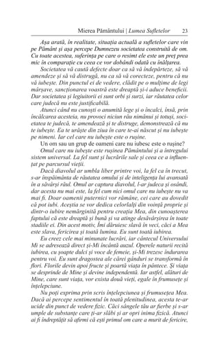 23
Mierea Pământului | Lumea Sufletelor
Așa arată, în realitate, situația actuală a sufletelor care vin
pe Pământ și așa percepe Dumnezeu societatea construită de om.
Cu toate acestea, suferința pe care o resimt ele este un preț prea
mic în comparație cu ceea ce vor dobândi odată cu înălțarea.
Societatea vă caută defecte doar ca să vă îndepărteze, să vă
amendeze și să vă distrugă, nu ca să vă corecteze, pentru că nu
vă iubește. Din punctul ei de vedere, clădit pe o mulțime de legi
mârșave, sancționarea voastră este dreaptă și-i aduce beneficii.
Dar societatea și legiuitorii ei sunt orbi și surzi, iar răutatea celor
care judecă nu este justificabilă.
Atunci când nu cunoști o anumită lege și o încalci, însă, prin
încălcarea acesteia, nu provoci niciun rău nimănui și totuși, soci-
etatea te judecă, te amendează și te distruge, demonstrează că nu
te iubește. Ea te urăște din ziua în care te-ai născut și nu iubește
pe nimeni. Iar cel care nu iubește este o rușine.
Un om sau un grup de oameni care nu iubesc este o rușine?
Omul care nu iubește este rușinea Pământului și a întregului
sistem universal. La fel sunt și lucrările sale și ceea ce a influen-
țat pe parcursul vieții.
Dacă diavolul ar umbla liber printre voi, la fel ca în trecut,
s-ar înspăimânta de răutatea omului și de inteligența lui avansată
în a săvârși răul. Omul ar captura diavolul, l-ar judeca și osândi,
dar acesta nu mai este, la fel cum nici omul care nu iubește nu va
mai fi. Doar oamenii puternici vor rămâne, cei care au dovedit
că pot iubi. Aceștia se vor dedica celorlalți din voință proprie și
dintr-o iubire nemărginită pentru creația Mea, din cunoașterea
faptului că este dreaptă și bună și va atinge desăvârșirea în toate
stadiile ei. Din acest motiv, Îmi dăruiesc slavă în veci, căci a Mea
este slava, fericirea și toată lumina. Eu sunt toată iubirea.
Eu creez cele mai minunate lucrări, iar cântecul Universului
Mi se adresează direct și-Mi încântă auzul. Operele naturii recită
iubirea, cu șoapte dulci și voce de femeie, și-Mi trezesc îndurarea
pentru voi. Eu sunt dragostea ale cărei gânduri se transformă în
flori. Florile devin apoi fructe și poartă viața în pântece. Și viața
se desprinde de Mine și devine independentă. Iar astfel, alături de
Mine, care sunt viața, vor exista două vieți, egale în frumusețe și
înțelepciune.
Nu poți exprima prin scris înțelepciunea și frumusețea Mea.
Dacă ai percepe sentimentul în toată plenitudinea, acesta te-ar
ucide din punct de vedere fizic. Căci sângele tău ar fierbe și s-ar
umple de substanțe care ți-ar slăbi și ar opri inima fizică. Atunci
ai fi îndreptățit să afirmi că ești primul om care a murit de fericire,
 