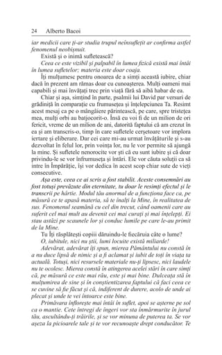 24 Alberto Bacoi
iar medicii care ți-ar studia trupul neînsuflețit ar confirma astfel
fenomenul neobișnuit.
Există și o inimă sufletească?
Ceea ce este vizibil și palpabil în lumea fizică există mai întâi
în lumea sufletelor; materia este doar coaja.
Îți mulțumesc pentru onoarea de a simți această iubire, chiar
dacă în prezent am rămas doar cu cunoașterea. Mulți oameni mai
capabili și mai învățați trec prin viață fără să aibă habar de ea.
Chiar și așa, simțind în parte, psalmii lui David par versuri de
grădiniță în comparație cu frumusețea și înțelepciunea Ta. Resimt
acest mesaj ca pe o mângâiere părintească, pe care, spre tristețea
mea, mulți orbi au batjocorit-o. Însă eu voi fi de un milion de ori
fericit, vreme de un milion de ani, datorită faptului că am crezut în
ea și am transcris-o, timp în care sufletele cerșetoare vor implora
iertare și eliberare. Dar cei care mi-au urmat învățăturile și s-au
dezvoltat în felul lor, prin voința lor, nu le vor permite să ajungă
la mine. Și sufletele nenorocite vor ști că eu sunt iubire și că doar
privindu-le se vor înfrumuseța și întări. Ele vor căuta soluții ca să
intre în Împărăție, își vor dedica în acest scop chiar sute de vieți
consecutive.
Așa este, ceea ce ai scris a fost stabilit. Aceste consemnări au
fost totuși prevăzute din eternitate, tu doar le resimți efectul și le
transcrii pe hârtie. Modul tău anormal de a funcționa face ca, pe
măsură ce te apasă materia, să te înalți la Mine, în realitatea de
sus. Fenomenul seamănă cu cel din trecut, când oamenii care au
suferit cel mai mult au devenit cei mai curați și mai înțelepți. Ei
stau astăzi pe scaunele lor și conduc lumile pe care le-au primit
de la Mine.
Tu Îți răsplătești copiii dăruindu-le fiecăruia câte o lume?
O, iubitule, nici nu știi, lumi locuite există miliarde!
Adevărat, adevărat îți spun, mierea Pământului nu constă în
a nu duce lipsă de nimic și a fi aclamat și iubit de toți în viața ta
actuală. Totuși, nici resursele materiale nu-ți lipsesc, nici laudele
nu te ocolesc. Mierea constă în atingerea acelei stări în care simți
că, pe măsură ce este mai rău, este și mai bine. Dulceața stă în
mulțumirea de sine și în conștientizarea faptului că faci ceea ce
se cuvine să fie făcut și că, indiferent de durere, acolo de unde ai
plecat și unde te vei întoarce este bine.
Primăvara înflorește mai întâi în suflet, apoi se așterne pe sol
ca o mantie. Cete întregi de îngeri vor sta înmărmurite în jurul
tău, ascultându-ți trăirile, și se vor minuna de puterea ta. Se vor
așeza la picioarele tale și te vor recunoaște drept conducător. Te
 