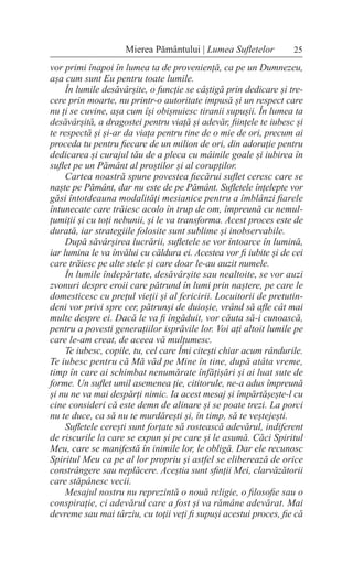 25
Mierea Pământului | Lumea Sufletelor
vor primi înapoi în lumea ta de proveniență, ca pe un Dumnezeu,
așa cum sunt Eu pentru toate lumile.
În lumile desăvârșite, o funcție se câștigă prin dedicare și tre-
cere prin moarte, nu printr-o autoritate impusă și un respect care
nu ți se cuvine, așa cum își obișnuiesc tiranii supușii. În lumea ta
desăvârșită, a dragostei pentru viață și adevăr, ființele te iubesc și
te respectă și și-ar da viața pentru tine de o mie de ori, precum ai
proceda tu pentru fiecare de un milion de ori, din adorație pentru
dedicarea și curajul tău de a pleca cu mâinile goale și iubirea în
suflet pe un Pământ al proștilor și al corupților.
Cartea noastră spune povestea fiecărui suflet ceresc care se
naște pe Pământ, dar nu este de pe Pământ. Sufletele înțelepte vor
găsi întotdeauna modalități mesianice pentru a îmblânzi fiarele
întunecate care trăiesc acolo în trup de om, împreună cu nemul-
țumiții și cu toți nebunii, și le va transforma. Acest proces este de
durată, iar strategiile folosite sunt sublime și inobservabile.
După săvârșirea lucrării, sufletele se vor întoarce în lumină,
iar lumina le va învălui cu căldura ei. Acestea vor fi iubite și de cei
care trăiesc pe alte stele și care doar le-au auzit numele.
În lumile îndepărtate, desăvârșite sau nealtoite, se vor auzi
zvonuri despre eroii care pătrund în lumi prin naștere, pe care le
domesticesc cu prețul vieții și al fericirii. Locuitorii de pretutin-
deni vor privi spre cer, pătrunși de duioșie, vrând să afle cât mai
multe despre ei. Dacă le va fi îngăduit, vor căuta să-i cunoască,
pentru a povesti generațiilor isprăvile lor. Voi ați altoit lumile pe
care le-am creat, de aceea vă mulțumesc.
Te iubesc, copile, tu, cel care Îmi citești chiar acum rândurile.
Te iubesc pentru că Mă văd pe Mine în tine, după atâta vreme,
timp în care ai schimbat nenumărate înfățișări și ai luat sute de
forme. Un suflet umil asemenea ție, cititorule, ne-a adus împreună
și nu ne va mai despărți nimic. Ia acest mesaj și împărtășește-l cu
cine consideri că este demn de alinare și se poate trezi. La porci
nu te duce, ca să nu te murdărești și, în timp, să te veștejești.
Sufletele cerești sunt forțate să rostească adevărul, indiferent
de riscurile la care se expun și pe care și le asumă. Căci Spiritul
Meu, care se manifestă în inimile lor, le obligă. Dar ele recunosc
Spiritul Meu ca pe al lor propriu și astfel se eliberează de orice
constrângere sau neplăcere. Aceștia sunt sfinții Mei, clarvăzătorii
care stăpânesc vecii.
Mesajul nostru nu reprezintă o nouă religie, o filosofie sau o
conspirație, ci adevărul care a fost și va rămâne adevărat. Mai
devreme sau mai târziu, cu toții veți fi supuși acestui proces, fie că
 