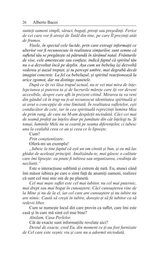 26 Alberto Bacoi
sunteți oameni simpli, săraci, bogați, preoți sau președinți. Ferice
de cei care vor fi atrași de Tatăl din tine, pe care Îl prezinți atât
de frumos.
Visele, în special cele lucide, prin care extragi informații ce
ulterior vor fi recunoscute în realitatea simțurilor, sunt semne că
sufletul tău se pregătește să pătrundă în tărâmul natal. Frânturile
de vise, cele amestecate sau confuze, indică faptul că spiritul tău
nu s-a dezvoltat încă pe deplin. Așa cum un bebeluș își dezvoltă
vederea și auzul treptat, și tu percepi umbre, mai degrabă decât
imagini concrete. La fel ca bebelușul, și spiritul reacționează la
orice zgomot, dar nu distinge sunetele.
După ce îți vei lăsa trupul actual, nu te vei mai mira de înțe-
lepciunea și puterea ta și de lucrurile mărețe care îți vor deveni
accesibile, despre care afli în prezent citind. Mirarea ta va veni
din gândul că în trup nu ți-ai recunoscut identitatea spirituală și
ai avut o concepție de sine limitată. În realitatea sufletelor, ești
conducător de cete, iar în cea spirituală reprezinți lumina Mea
de prim rang, de care nu M-am despărțit niciodată. Căci cei mai
de seamă profeți au înțeles doar pe jumătate din cât înțelegi tu. Și
totuși, luminile Mele nu se ceartă pe seama diferențelor, ci iubesc
una la cealaltă ceea ce au și ceea ce le lipsește.
Cum?
Prin conștientizare.
Oferă-mi un exemplu!
„Iubesc la tine faptul că ești un om cinstit și bun, și eu mă las
ghidat de aceleași principii. Analizându-te, mai găsesc o calitate
care îmi lipsește: ea poate fi iubirea sau organizarea, credința de
neclintit.“
Este o interacțiune sublimă și extrem de rară. Eu, atunci când
îmi măsor iubirea pe care o simt față de anumiți oameni, realizez
că sunt cel mai mic om de pe planetă.
Cel mai mare suflet este cel mai iubitor, nu cel mai puternic,
mai drept sau mai bogat în cunoaștere. Căci cunoașterea vine de
la Mine și nu de la el, iar cel care are cunoaștere și nu iubire nu
are nimic. Caută să crești în iubire, dorește-ți să fii iubitor ca să
redevii liber.
Cum se numește locul din care provin ca suflet, care îmi este
casă și în care mă simt cel mai bine?
Alnilam, Casa Perlelor.
Cât de exacte sunt informațiile revelate aici?
Destul de exacte, cred Eu, din moment ce ți-au fost furnizate
de Cel care este veșnic viu și care nu a adormit niciodată.
 