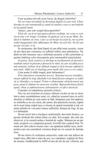 27
Mierea Pământului | Lumea Sufletelor
Cum aș putea dovedi acest lucru, de dragul cititorilor?
Nu vei reuși niciodată să dovedești faptul că sunt real. Chiar
dorința ta este nenaturală și caută să anuleze ceea ce am hotărât
la începutul lumii.
Atunci, care este scopul descoperirilor?
Fără ele, nu ți-ai mai putea păstra credința, iar ceea ce este
viu în tine s-ar stinge. Credința vă ajută pe voi și nu pe Mine. Eu,
dacă te îndemn să crezi, o fac ca să începi să exiști tu, nu ca prin
rodul imaginației tale influențate de Mine să exist Eu. Nu Eu am
nevoie să exist, ci tu.
În continuare, dat fiind faptul că am aflat toate acestea, vreau
să știu dacă pot comunica cu sufletul tatălui meu pământesc. Nu
dintr-un dor omenesc sau o suferință ascunsă, ci din curiozitate și
pentru întărirea celor descoperite prin intermediul materialului.
Ai putea. Însă, pentru ca dorința ta neobișnuită să devină o
realitate unică în prezent și firească în viitor, la care să aibă acces
toți oamenii, trebuie să-ți slăbești trupul și să-ți trezești sufletul și
mai mult. Altfel nu vei înțelege prea multe din ceea ce vei vedea.
Cum poate fi slăbit trupul, prin înfometare?
Prin amorțirea sistemului nervos. Sistemul nervos înrădăci-
nează sufletul în trup, făcându-l să simtă fiecare atingere și astfel
să se identifice cu trupul. Printr-o alimentație sărăcăcioasă sau
post, poate fi obținut un oarecare rezultat. Suprasolicitarea fizică
ajută, chiar și administrarea substanțelor cu efect anestezic.
Consider că îndeplinesc primele criterii...
Nici nu am terminat să rostesc ultimul cuvânt că am și căzut
într-o stare asemănătoare unui vis, stând pe scaunul meu cu ochii
deschiși și tableta pe care notez în față. Imaginea care îmi apăruse
se schimba și nu era clară, dar știam, din practicile trecute, faptul
că în scurt timp corpul meu va înceta să opună rezistență și mă voi
putea plimba în voie prin lumea sufletelor, detașat de trup. Și așa
s-a întâmplat:
M-am trezit într-o încăpere ambientală, decorată frumos, cu
pereții alcătuiți din rafturi pline cu cărți. Era noapte, din câte am
observat, și în cameră ardea o lumină de veghe. Stăteam pe un pat
înalt, acoperit cu o plapumă groasă, învelită într-o pânză fină. Pe
masă am zărit câteva lucruri care i-au aparținut tatălui meu, motiv
pentru care am considerat viziunea drept un vis cauzat de dorința
mea.
M-am întors în realitatea simțurilor, unde am stat alături de
trupul meu, aflat într-o stare de șoc, ca o așteptare, copleșit de frica
de moarte, înrădăcinată în ADN-ul său de mii de ani. Ulterior, am
 