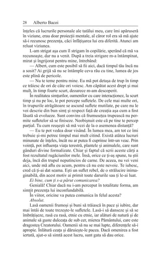 28 Alberto Bacoi
înțeles că lucrurile personale ale tatălui meu, care îmi apăruseră
în viziune, erau doar proiecții mentale, al căror rol era să mă ajute
să-i recunosc prezența, căci înfățișarea lui era diferită. Atunci am
reluat viziunea.
L-am strigat așa cum îl strigam în copilărie, sperând că mă va
recunoaște, dar nu a venit. După a treia strigare m-a întâmpinat,
mirat și îngrijorat pentru mine, întrebând:
— Albert, cum este posibil să fii aici, dacă timpul tău încă nu
a sosit? Ai grijă să nu se întâmple ceva rău cu tine, lumea de jos
este plină de pericole.
— Nu te teme pentru mine. Eu mă pot detașa de trup în timp
ce trăiesc de ori de câte ori voiesc. Am căpătat acest drept și mai
mult, în timp foarte scurt, deoarece m-am descoperit.
În realitatea simțurilor, oamenilor cu care interacționez, la scurt
timp și nu pe loc, le pot percepe sufletele. De cele mai multe ori,
în trupurile atrăgătoare se ascund suflete mutilate, pe care nu le
voi descrie din bun simț și respect față de creația așa cum a fost
lăsată să evolueze. Sunt convins că frumusețea trupească nu per-
mite sufletelor să se finiseze. Neobișnuit este că pe tine te percep
parțial. Tu cum reușești să mă vezi de la o asemenea distanță?
— Eu te pot vedea doar visând. În lumea mea, am tot ce îmi
trebuie și-mi petrec timpul mai mult citind. Există atâtea lucruri
minunate de înțeles, încât nu ar putea fi cuprinse într-un veac. Prin
voință, pot influența viața terestră, plantele și animalele, care sunt
gânduri divine formalizate. Chiar și faptul că scrii aceste cărți a
fost rezultatul rugăciunilor mele. Însă, orice ce ți-aș spune, tu știi
deja, încă din trupul neputincios de carne. De aceea, nu vei veni
aici, unde mă aflu eu acum, pentru că nu este nevoie. Te iubesc,
cred că ți-ai dat seama. Ești un suflet rebel, de o strălucire inima-
ginabilă, din acest motiv ai primit toate darurile sau ți le-ai luat.
Ei bine, cum ți s-a părut comunicarea?
Genială! Chiar dacă nu i-am perceput în totalitate forma, am
simțit prezența lui inconfundabilă.
În viitor, oricine va putea comunica în felul acesta?
Absolut.
Lasă oamenii frumoși și buni să trăiască în pace și iubire, dar
mai întâi de toate trezește-le sufletele. Lasă-i să danseze și să se
îmbrățișeze, rasă cu rasă, etnie cu etnie, iar alături de natură și de
animale să guste dulceața de sub cer, mierea Pământului, care este
dragostea Creatorului. Oamenii să nu se mai lupte, diferențele să-i
apropie. Înlătură ceața și dăruiește-le pacea. Dacă omenirea a fost
iertată, ajut-o să simtă acest lucru, sunt gata să dau orice.
 