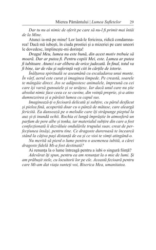 29
Mierea Pământului | Lumea Sufletelor
Dar tu nu ai nimic de oferit pe care să nu-l fi primit mai întâi
de la Mine.
Atunci ia-mă pe mine! Lor lasă-le fericirea, ridică condamna-
rea! Dacă mă iubești, în ciuda prostiei și a mizeriei pe care uneori
le dovedesc, împlinește-mi dorința!
Dragul Meu, lumea nu este bună, din acest motiv trebuie să
moară. Dar ar putea fi. Pentru copiii Mei, este. Lumea ar putea
fi iubitoare. Atunci s-ar elibera de orice judecată. În final, totul va
fi bine, iar de rău și suferință veți citi în cărțile de istorie.
Înălțarea spirituală se aseamănă cu escaladarea unui munte.
În vârf, aerul este curat și imaginea limpede. Pe creastă, soarele
te mângâie direct. Jos se adăpostesc animalele, împreună cu cei
care își varsă gunoaiele și se urâțesc. Iar dacă unul care nu știe
absolut nimic face ceea ce se cuvine, din voință proprie, și-a atins
dumnezeirea și a părăsit lumea cu capul sus.
Imaginează-ți o fecioară delicată și subțire, cu părul desfăcut
și pielea fină, acoperită doar cu o pânză de mătase, care aleargă
fericită. Ea dansează pe o melodie care îți străpunge pieptul la
auz și-ți inundă ochii. Rochia ei lungă împrăștie în atmosferă un
parfum de pere albe și tonka, iar materialul subțire din care a fost
confecționată îi dezvăluie ondulările trupului suav, creat de per-
fecțiunea însăși, pentru tine. Ce dragoste dureroasă te încearcă
stând la câțiva pași distanță de ea și ce vioi te simți atingând-o.
Nu merită să pierd o lume pentru o asemenea iubită, a cărei
dragoste fidelă Mi-a fost destinată?
Ai renunța la o lume întreagă pentru a iubi o singură ființă?
Adevărat îți spun, pentru ea am renunțat la o mie de lumi. Și
am prăbușit stele, cu locuitorii lor pe ele. Această fecioară pentru
care Mi-am dat viața sunteți voi, Biserica Mea, umanitatea.
 