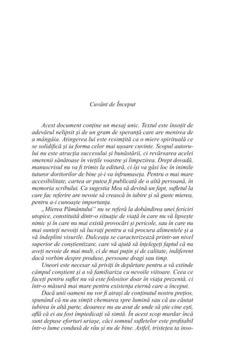 Cuvânt de Început
Acest document conține un mesaj unic. Textul este însoțit de
adevărul nelipsit și de un gram de speranță care are menirea de
a mângâia. Atingerea lui este resimțită ca o miere spirituală ce
se solidifică și ia forma celor mai ușoare cuvinte. Scopul autoru-
lui nu este atracția succesului și bunăstării, ci revărsarea acelei
smerenii sănătoase în viețile voastre și limpezirea. Drept dovadă,
manuscrisul nu va fi trimis la editură, ci își va găsi loc în inimile
tuturor doritorilor de bine și-i va înfrumuseța. Pentru o mai mare
accesibilitate, cartea ar putea fi publicată de o altă persoană, în
memoria scribului. Ca sugestia Mea să devină un fapt, sufletul la
care fac referire are nevoie să crească în iubire și să guste mierea,
pentru a-i cunoaște importanța.
„Mierea Pământului“ nu se referă la dobândirea unei fericiri
utopice, constituită dintr-o situație de viață în care nu vă lipsește
nimic și în care nu mai există provocări și pericole, sau în care nu
mai sunteți nevoiți să lucrați pentru a vă procura alimentele și a
vă îndeplini visurile. Dulceața se caracterizează printr-un nivel
superior de conștientizare, care vă ajută să înțelegeți faptul că nu
aveți nevoie de mai mult, ci de mai puțin și de calitate, indiferent
dacă vorbim despre produse, persoane dragi sau timp.
Uneori este necesar să priviți în depărtare pentru a vă extinde
câmpul conștient și a vă familiariza cu nevoile viitoare. Ceea ce
faceți pentru suflet nu vă este folositor doar în viața prezentă, ci
într-o măsură mai mare pentru existența eternă care a început.
Dacă unii oameni nu vor fi atrași de conținutul nostru prețios,
spunând că nu au simțit chemarea spre lumină sau că au căutat
iubirea în altă parte, deoarece nu au avut de unde să știe cine ești,
află că ei au fost împiedicați să simtă. În acest scop murdar încă
sunt depuse eforturi uriașe, căci somnul sufletelor este profitabil
într-o lume condusă de rău și nu de bine. Astfel, tristețea ta inso-
 