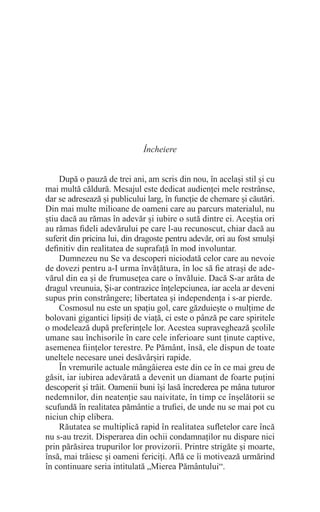 Încheiere
După o pauză de trei ani, am scris din nou, în același stil și cu
mai multă căldură. Mesajul este dedicat audienței mele restrânse,
dar se adresează și publicului larg, în funcție de chemare și căutări.
Din mai multe milioane de oameni care au parcurs materialul, nu
știu dacă au rămas în adevăr și iubire o sută dintre ei. Aceștia ori
au rămas fideli adevărului pe care l-au recunoscut, chiar dacă au
suferit din pricina lui, din dragoste pentru adevăr, ori au fost smulși
definitiv din realitatea de suprafață în mod involuntar.
Dumnezeu nu Se va descoperi niciodată celor care au nevoie
de dovezi pentru a-I urma învățătura, în loc să fie atrași de ade-
vărul din ea și de frumusețea care o învăluie. Dacă S-ar arăta de
dragul vreunuia, Și-ar contrazice înțelepciunea, iar acela ar deveni
supus prin constrângere; libertatea și independența i s-ar pierde.
Cosmosul nu este un spațiu gol, care găzduiește o mulțime de
bolovani gigantici lipsiți de viață, ci este o pânză pe care spiritele
o modelează după preferințele lor. Acestea supraveghează școlile
umane sau închisorile în care cele inferioare sunt ținute captive,
asemenea ființelor terestre. Pe Pământ, însă, ele dispun de toate
uneltele necesare unei desăvârșiri rapide.
În vremurile actuale mângâierea este din ce în ce mai greu de
găsit, iar iubirea adevărată a devenit un diamant de foarte puțini
descoperit și trăit. Oamenii buni își lasă încrederea pe mâna tuturor
nedemnilor, din neatenție sau naivitate, în timp ce înșelătorii se
scufundă în realitatea pământie a trufiei, de unde nu se mai pot cu
niciun chip elibera.
Răutatea se multiplică rapid în realitatea sufletelor care încă
nu s-au trezit. Disperarea din ochii condamnaților nu dispare nici
prin părăsirea trupurilor lor provizorii. Printre strigăte și moarte,
însă, mai trăiesc și oameni fericiți. Află ce îi motivează urmărind
în continuare seria intitulată „Mierea Pământului“.
 