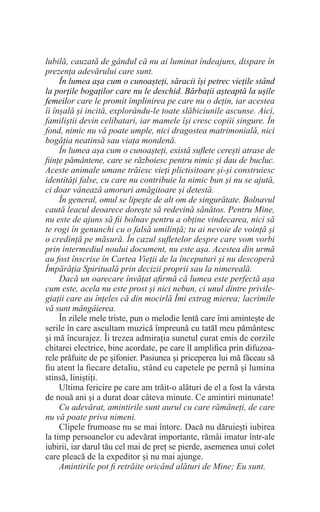 lubilă, cauzată de gândul că nu ai luminat îndeajuns, dispare în
prezența adevărului care sunt.
În lumea așa cum o cunoașteți, săracii își petrec viețile stând
la porțile bogaților care nu le deschid. Bărbații așteaptă la ușile
femeilor care le promit împlinirea pe care nu o dețin, iar acestea
îi înșală și incită, explorându-le toate slăbiciunile ascunse. Aici,
familiștii devin celibatari, iar mamele își cresc copiii singure. În
fond, nimic nu vă poate umple, nici dragostea matrimonială, nici
bogăția neatinsă sau viața mondenă.
În lumea așa cum o cunoașteți, există suflete cerești atrase de
ființe pământene, care se războiesc pentru nimic și dau de bucluc.
Aceste animale umane trăiesc vieți plictisitoare și-și construiesc
identități false, cu care nu contribuie la nimic bun și nu se ajută,
ci doar vânează amoruri amăgitoare și detestă.
În general, omul se lipește de alt om de singurătate. Bolnavul
caută leacul deoarece dorește să redevină sănătos. Pentru Mine,
nu este de ajuns să fii bolnav pentru a obține vindecarea, nici să
te rogi în genunchi cu o falsă umilință; tu ai nevoie de voință și
o credință pe măsură. În cazul sufletelor despre care vom vorbi
prin intermediul noului document, nu este așa. Acestea din urmă
au fost înscrise în Cartea Vieții de la începuturi și nu descoperă
Împărăția Spirituală prin decizii proprii sau la nimereală.
Dacă un oarecare învățat afirmă că lumea este perfectă așa
cum este, acela nu este prost și nici nebun, ci unul dintre privile-
giații care au înțeles că din mocirlă Îmi extrag mierea; lacrimile
vă sunt mângâierea.
În zilele mele triste, pun o melodie lentă care îmi amintește de
serile în care ascultam muzică împreună cu tatăl meu pământesc
și mă încurajez. Îi trezea admirația sunetul curat emis de corzile
chitarei electrice, bine acordate, pe care îl amplifica prin difuzoa-
rele prăfuite de pe șifonier. Pasiunea și priceperea lui mă făceau să
fiu atent la fiecare detaliu, stând cu capetele pe pernă și lumina
stinsă, liniștiți.
Ultima fericire pe care am trăit-o alături de el a fost la vârsta
de nouă ani și a durat doar câteva minute. Ce amintiri minunate!
Cu adevărat, amintirile sunt aurul cu care rămâneți, de care
nu vă poate priva nimeni.
Clipele frumoase nu se mai întorc. Dacă nu dăruiești iubirea
la timp persoanelor cu adevărat importante, rămâi imatur într-ale
iubirii, iar darul tău cel mai de preț se pierde, asemenea unui colet
care pleacă de la expeditor și nu mai ajunge.
Amintirile pot fi retrăite oricând alături de Mine; Eu sunt.
 