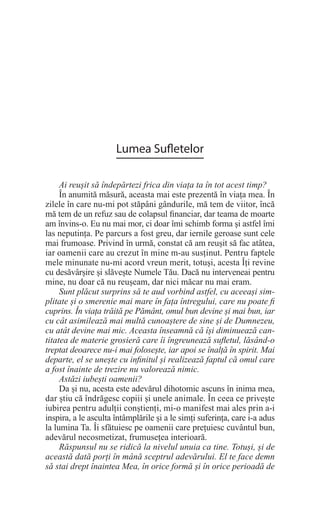Lumea Sufletelor
Ai reușit să îndepărtezi frica din viața ta în tot acest timp?
În anumită măsură, aceasta mai este prezentă în viața mea. În
zilele în care nu-mi pot stăpâni gândurile, mă tem de viitor, încă
mă tem de un refuz sau de colapsul financiar, dar teama de moarte
am învins-o. Eu nu mai mor, ci doar îmi schimb forma și astfel îmi
las neputința. Pe parcurs a fost greu, dar iernile geroase sunt cele
mai frumoase. Privind în urmă, constat că am reușit să fac atâtea,
iar oamenii care au crezut în mine m-au susținut. Pentru faptele
mele minunate nu-mi acord vreun merit, totuși, acesta Îți revine
cu desăvârșire și slăvește Numele Tău. Dacă nu interveneai pentru
mine, nu doar că nu reușeam, dar nici măcar nu mai eram.
Sunt plăcut surprins să te aud vorbind astfel, cu aceeași sim-
plitate și o smerenie mai mare în fața întregului, care nu poate fi
cuprins. În viața trăită pe Pământ, omul bun devine și mai bun, iar
cu cât asimilează mai multă cunoaștere de sine și de Dumnezeu,
cu atât devine mai mic. Aceasta înseamnă că își diminuează can-
titatea de materie grosieră care îi îngreunează sufletul, lăsând-o
treptat deoarece nu-i mai folosește, iar apoi se înalță în spirit. Mai
departe, el se unește cu infinitul și realizează faptul că omul care
a fost înainte de trezire nu valorează nimic.
Astăzi iubești oamenii?
Da și nu, acesta este adevărul dihotomic ascuns în inima mea,
dar știu că îndrăgesc copiii și unele animale. În ceea ce privește
iubirea pentru adulții conștienți, mi-o manifest mai ales prin a-i
inspira, a le asculta întâmplările și a le simți suferința, care i-a adus
la lumina Ta. Îi sfătuiesc pe oamenii care prețuiesc cuvântul bun,
adevărul necosmetizat, frumusețea interioară.
Răspunsul nu se ridică la nivelul unuia ca tine. Totuși, și de
această dată porți în mână sceptrul adevărului. El te face demn
să stai drept înaintea Mea, în orice formă și în orice perioadă de
 
