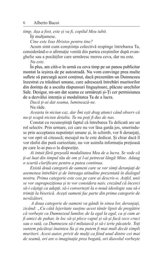 timp. Așa a fost, este și va fi, copilul Meu iubit.
Îți mulțumesc.
Cine este Isus Hristos pentru tine?
Acum simt cum conștiința colectivă respinge întrebarea Ta,
considerând-o o afirmație venită din partea creștinilor după evan-
ghelie sau a pocăiților care urmăresc mereu ceva, dar nu este.
Nu este.
În plus, am citit-o în urmă cu ceva timp pe un panou publicitar
montat la ieșirea de pe autostradă. Nu vom convinge prea multe
suflete să parcurgă acest conținut, dacă prezentăm un Dumnezeu
înzestrat cu trăsături umane, care adresează întrebări muritorilor
din dorința de a asculta răspunsuri lingușitoare, plăcute urechilor
Sale. Desigur, mi-am dat seama ce urmărești și-Ți cer permisiunea
de a dezvălui intenția și modalitatea Ta de a lucra.
Dacă ți-ai dat seama, luminează-ne.
Nu râde.
Aceasta în niciun caz, dar Îmi ești drag atunci când observ că
nu-ți scapă niciun detaliu. Tu nu poți fi dus de nas.
Constat cu recunoștință faptul că întrebarea Ta delicată are un
rol selectiv. Prin urmare, cei care nu vor lăsa garda jos, smerindu-
se prin acceptarea neputinței umane și, în schimb, vor fi deranjați,
se vor opri să citească; mesajul nu le este dedicat. Și chiar dacă îl
vor răsfoi din pură curiozitate, nu vor asimila informația prețioasă
pe care le-ai pus-o la dispoziție.
Ai intuit fără greșeală modalitatea Mea de a lucra. Se vede că
ți-ai luat din timpul tău de om și l-ai petrecut lângă Mine. Adaug
o scurtă clarificare pentru a putea continua.
Există două categorii de oameni care se vor simți deranjați de
asemenea întrebări și de întreaga atitudine prezentată în dialogul
nostru. Prima categorie este cea pe care ai descris-o. Astfel, unii
se vor suprapoziționa și te vor considera naiv, crezând că încerci
să-i câștigi ca adepți, să-i convertești la o nouă ideologie sau să-i
trimiți la biserică. Acești oameni fac parte din prima categorie de
nevăzători.
A doua categorie de oameni va gândi în sinea lor, deranjați,
zicând: „Cu câtă lejeritate susține acest tânăr lipsit de pregătire
că vorbește cu Dumnezeul lumilor, de la egal la egal, ca și cum ar
fi amici de pahar, în loc să-și plece capul și să-și facă zece cruci
sau o sută, ca Dumnezeu să-l miluiască și să-i ierte păcatele. Toți
suntem păcătoși înaintea Sa și nu putem fi mai mult decât simpli
muritori. Acest autor, privit de mulți ca fiind unul dintre cei mai
de seamă, ori are o imaginație prea bogată, ori diavolul vorbește
6 Alberto Bacoi
 