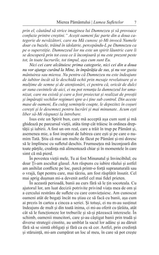 prin el, căutând să strice imaginea lui Dumnezeu și să provoace
confuzie printre creștini.“ Acești oameni fac parte din a doua ca-
tegorie de nevăzători, care nu Mă cunosc și-Mi invocă Numele
doar cu buzele, trăind în idolatrie, percepându-L pe Dumnezeu ca
pe o superstiție. Dumnezeul lor nu este un spirit lăuntric care li
se descoperă prin tot ceea ce îi înconjoară și nu este prezent peste
tot, în toate lucrurile, tot timpul, așa cum sunt Eu.
Nici cei care alcătuiesc prima categorie, nici cei din a doua
nu vor ajunge curând la Mine, în împărăția de sus, și nu vor gusta
mântuirea sau mierea. Nu pentru că Dumnezeu nu este îndeajuns
de iubitor încât să le deschidă ochii prin mesaje revelatoare și o
mulțime de semne și de atenționări, ci pentru că, oricât de dulci
ar suna cuvintele de aici, ei nu pot renunța la dumnezeul lor uma-
nizat, care nu există și care a fost proiectat și realizat de preoții
și împărații vechilor regimuri spre a-i ține sub control. Din aceste
mase de oameni, Eu culeg semințele coapte, le depozitez în coșuri
cerești și le desemnez pentru lucrări și mai minunate. Acum ești
liber să-Mi răspunzi la întrebare.
Isus este un Spirit bun, care mă acceptă așa cum sunt și mă
ghidează pe parcursul vieții, atâta timp cât trăiesc în ordinea drep-
tății și iubirii. A fost un om real, care a trăit în trup pe Pământ și,
asemenea mie, a fost inspirat de Iubirea care ești și pe care o nu-
mim Tată. Știu că mai am multe de făcut pe Pământ și-mi doresc
să le împlinesc cu sufletul deschis. Frumusețea mă înconjoară din
toate părțile, credința mă alimentează chiar și în momentele în care
simt că mă pierd.
În povestea vieții mele, Tu ai fost Minunatul și Invincibilul; eu
doar Ți-am ascultat glasul. Am răspuns cu iubire răului și astfel
am anihilat conflicte pe loc, parcă printr-o forță supranaturală sau
o vrajă, fapt pentru care, mai târziu, am fost răsplătit însutit. Cel
mai aprig dușman mi-a devenit astfel cel mai fidel prieten.
În această perioadă, banii au curs fără să le țin socoteala. Cu
ajutorul lor, am luat decizii potrivite privind viața mea de om și
a cercului restrâns de suflete cu care conviețuiesc. Am cunoscut
oameni atât de bogați încât nu știau ce să facă cu banii, așa cum
ai prezis în cartea a cincea a seriei. Și totuși, ei nu m-au susținut
îndeajuns de mult și din toată inima, ci mi-au oferit cu țârâita, atât
cât să le funcționeze lor treburile și să-și păzească interesele. În
schimb, oamenii muncitori, care și-au câștigat banii prin trudă și
diverse strategii cinstite, au umblat la sacul lor adânc și au dăruit
fără să se simtă obligați și fără ca eu să cer. Astfel, prin credință
și stăruință, mi-am cumpărat un loc al meu, în care să pot crește
7
Mierea Pământului | Lumea Sufletelor
 