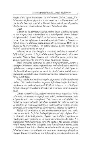 spațiu și s-a oprit în clusterul de stele numit Calea Lactee, fiind
inima acestei forme gigantice, aveți șansa de a schimba într-o oră
cât, în alte lumi, ați reuși să schimbați într-o mie de ani, depunând
eforturi uriașe, părăsindu-vă forma și luându-vă alta.
Uau!
Gândiți-vă la afirmația Mea și credeți în ea. Credința vă ajută
pe voi, nu pe Mine, și nu trebuie să o dovediți unii altora în bise-
rici și adunări, ci vouă înșivă, în intimitate, mereu. Știința, care
crede că nu are suficiente dovezi ale existenței Mele ca Dumnezeu
infinit, însă, cu atât mai puțin dovezi ale inexistenței Mele, să se
abțină de la orice verdict. Voi, suflete curate, a sosit timpul să vă
înălțați acolo de unde ați venit.
Alberto, tot ce ți-ai imaginat vreodată, astăzi ești capabil să
înfăptuiești, pentru că în jurul tău roiesc îngeri trimiși să te ser-
vească în Numele Meu. Aceasta este voia Mea, acum, pentru tine.
Tuturor oamenilor le-am oferit acces la această putere.
Dacă vrei să te desprinzi de trup în timp ce trăiești, pentru a
descoperi frumuseți ascunse și lumi mai reale decât cea a materiei
apăsătoare, rostește cuvântul. Dacă ai hotărât să ridici țara ta
rău famată, de care puțini au auzit, în rândul celor mai demne și
mai iubite, capabile să le cârmuiască și să le influențeze pe cele-
lalte, o poți face.
Nu-ți voi da mai multe exemple, ci puterea și dorința de a te
dedica. Căci unde altundeva ar putea înflori Împărăția Spirituală,
dacă nu acolo unde ai coborât? Evident, tot ceea ce vei înfăptui
trebuie să respecte ordinea divină și să izvorască dintr-o intenție
pură.
Citind cuvintele Mele, sufletele voastre ies la suprafață. Fiind
adormite, ele s-au așezat pe fundul mării, asemenea unor perle
scăpate în apă, care se scufundă. Căci marea de activități în care
înotați pe parcursul vieții este doar mentală, iar valurile materiei
vă amețesc. În realitatea sufletelor, vindecările se rostesc precum
cuvintele, răul dispare din calea voastră și puterea vă aparține.
Vedeți voi, un răsărit nu are nicio valoare în ochii unui suflet
care nu s-a trezit. La fel se întâmplă și cu luxul deja obținut. Ceea
ce vă doriți vă încântă până în clipa în care îl obțineți, apoi bucu-
ria dispare, căci materia nu vă poate dărui lumina. Ar putea fi o
coincidență faptul că omului care Mă caută și Mă găsește în scurt
timp îi merge mai bine. Mlaștina care l-a sufocat în prima parte
a vieții seacă, iar în loc rămâne un pământ solid, de care se poate
folosi pentru a-și dovedi puterea, care este experiența și înțelep-
ciunea. Eu lucrez subtil, în așa fel încât să nu vă condamn și să
9
Mierea Pământului | Lumea Sufletelor
 