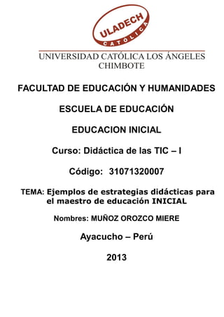FACULTAD DE EDUCACIÓN Y HUMANIDADES
ESCUELA DE EDUCACIÓN
EDUCACION INICIAL
Curso: Didáctica de las TIC – I
Código: 31071320007
TEMA: Ejemplos de estrategias didácticas para
el maestro de educación INICIAL
Nombres: MUÑOZ OROZCO MIERE

Ayacucho – Perú
2013

 