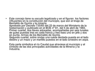 Este concejo tiene su escudo legalizado y en el figuran  los factores influyentes en la constitución del municipio, que son el linaje de Bernaldo de Quirós y la minería. Aprobado por Decreto 735/65 del 25 de marzo del Ministerio de la Gobernación y publicado en el BOE nº 81, del 5 de abril de 1965. Primer cuartel, dos llaves adosadas, acompañadas por seis luneles de gules puestas tres en cada franco y tres lises uno en jefe y dos en punta. Armas de los Bernaldo de Quirós. Segundo cuartel, sobre ondas una rueda dentada puesta en el lado diestro y un mazo y un martillo puestos en el lado siniestro en aspa.  Esta parte simboliza el río Caudal que atraviesa el municipio y al símbolo de las dos principales actividades de la Minería y la Industria. 