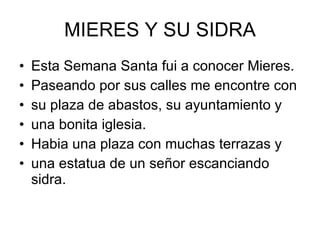 MIERES Y SU SIDRA Esta Semana Santa fui a conocer Mieres. Paseando por sus calles me encontre con su plaza de abastos, su ayuntamiento y una bonita iglesia. Habia una plaza con muchas terrazas y una estatua de un señor escanciando sidra. 