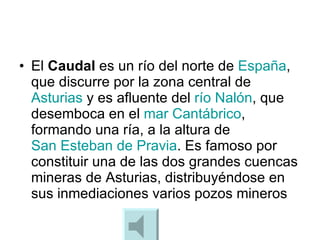 El  Caudal  es un río del norte de  España , que discurre por la zona central de  Asturias  y es afluente del  río Nalón , que desemboca en el  mar Cantábrico , formando una ría, a la altura de  San Esteban de  Pravia . Es famoso por constituir una de las dos grandes cuencas mineras de Asturias, distribuyéndose en sus inmediaciones varios pozos mineros  