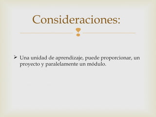 Consideraciones:

 Una unidad de aprendizaje, puede proporcionar, un
proyecto y paralelamente un módulo.

 