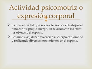 Actividad psicomotriz o
expresión corporal

 Es una actividad que se caracteriza por el trabajo del
niño con su propio cuerpo, en relación con los otros,
los objetos y el espacio.
 Los niños (as) deben vivenciar su cuerpo explorando
y realizando diversos movimientos en el espacio.

 