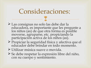 Consideraciones:


 Las consignas no solo las debe dar la
educadora, es importante que les pregunte a
los niños (as) de que otra forma es posible
moverse, agruparse, etc. propiciando la
participación activa de los niños (as).
 Propiciar la seguridad física y afectiva que el
educador debe brindar en todo momento.
 Utilizar música suave o movida.
 Se debe respetar la expresión libre del niño,
con su cuerpo y sentimiento.

 
