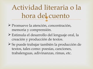 Actividad literaria o la
hora del cuento

 Promueve la atención, concentración,
memoria y comprensión.
 Estimula el desarrollo del lenguaje oral, la
creación y producción de textos.
 Se puede trabajar también la producción de
textos, tales como: poesías, canciones,
trabalenguas, adivinanzas, rimas, etc.

 