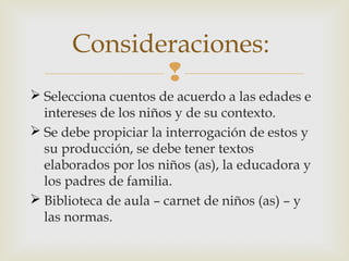 Consideraciones:

 Selecciona cuentos de acuerdo a las edades e
intereses de los niños y de su contexto.
 Se debe propiciar la interrogación de estos y
su producción, se debe tener textos
elaborados por los niños (as), la educadora y
los padres de familia.
 Biblioteca de aula – carnet de niños (as) – y
las normas.

 