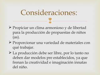 Consideraciones:

 Propiciar un clima armonioso y de libertad
para la producción de propuestas de niños
(as).
 Proporcionar una variedad de materiales con
qué trabajar.
 La producción debe ser libre, por lo tanto no
deben dar modelos pre establecidos, ya que
frenan la creatividad e imaginación innatas
del niño.

 