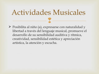Actividades Musicales

 Posibilita al niño (a), expresarse con naturalidad y
libertad a través del lenguaje musical, promueve el
desarrollo de su sensibilidad auditiva y rítmica,
creatividad, sensibilidad estética y apreciación
artística, la atención y escucha.

 