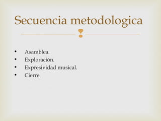 Secuencia metodologica

•
•
•
•

Asamblea.
Exploración.
Expresividad musical.
Cierre.

 