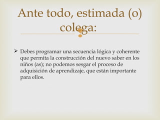 Ante todo, estimada (o)
colega:

 Debes programar una secuencia lógica y coherente
que permita la construcción del nuevo saber en los
niños (as); no podemos sesgar el proceso de
adquisición de aprendizaje, que están importante
para ellos.

 