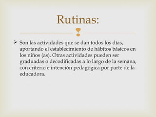 Rutinas:

 Son las actividades que se dan todos los días,
aportando el establecimiento de hábitos básicos en
los niños (as). Otras actividades pueden ser
graduadas o decodificadas a lo largo de la semana,
con criterio e intención pedagógica por parte de la
educadora.

 