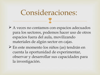 Consideraciones:

 A veces no contamos con espacios adecuados
para los sectores, podemos hacer uso de otros
espacios fuera del aula, movilizando
materiales de algún sector en cajas.
 En este momento los niños (as) tendrán en
cuenta la oportunidad de experimentar,
observar y desarrollar sus capacidades para
la investigación.

 