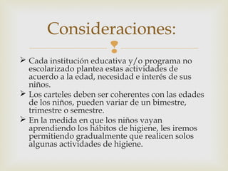 Consideraciones:


 Cada institución educativa y/o programa no
escolarizado plantea estas actividades de
acuerdo a la edad, necesidad e interés de sus
niños.
 Los carteles deben ser coherentes con las edades
de los niños, pueden variar de un bimestre,
trimestre o semestre.
 En la medida en que los niños vayan
aprendiendo los hábitos de higiene, les iremos
permitiendo gradualmente que realicen solos
algunas actividades de higiene.

 